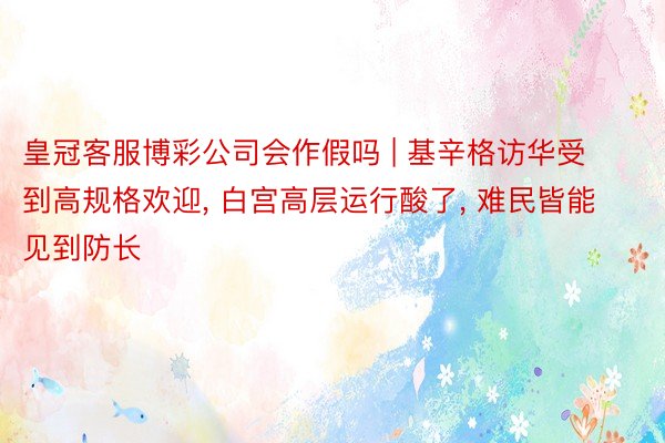 皇冠客服博彩公司会作假吗 | 基辛格访华受到高规格欢迎, 白宫高层运行酸了, 难民皆能见到防长