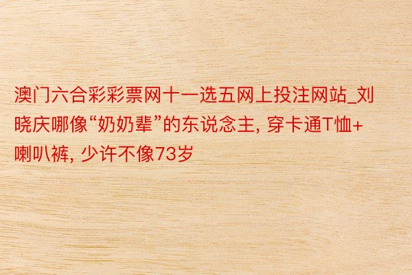 澳门六合彩彩票网十一选五网上投注网站_刘晓庆哪像“奶奶辈”的东说念主, 穿卡通T恤+喇叭裤, 少许不像73岁