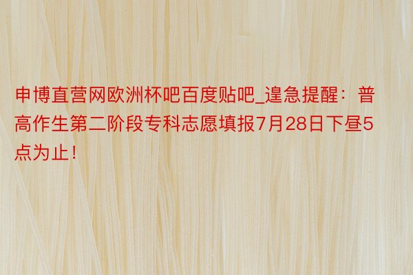 申博直营网欧洲杯吧百度贴吧_遑急提醒：普高作生第二阶段专科志愿填报7月28日下昼5点为止！