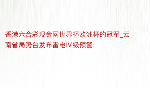 香港六合彩现金网世界杯欧洲杯的冠军_云南省局势台发布雷电Ⅳ级预警