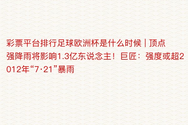 彩票平台排行足球欧洲杯是什么时候 | 顶点强降雨将影响1.3亿东说念主！巨匠：强度或超2012年“7·21”暴雨