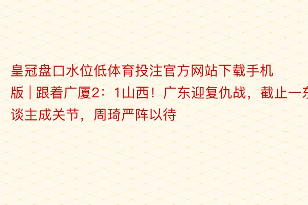 皇冠盘口水位低体育投注官方网站下载手机版 | 跟着广厦2：1山西！广东迎复仇战，截止一东谈主成关节，周琦严阵以待