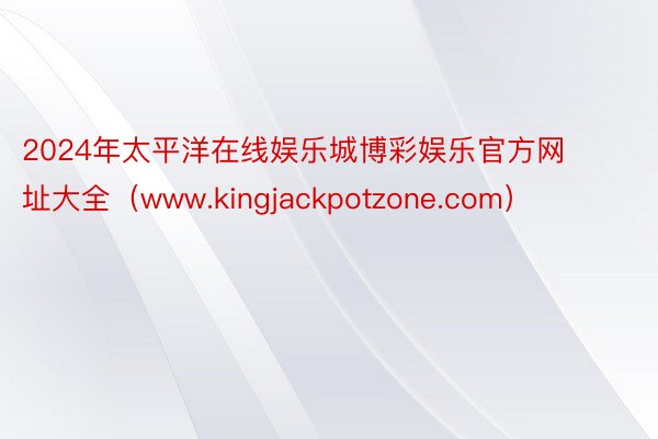 2024年太平洋在线娱乐城博彩娱乐官方网址大全（www.kingjackpotzone.com）