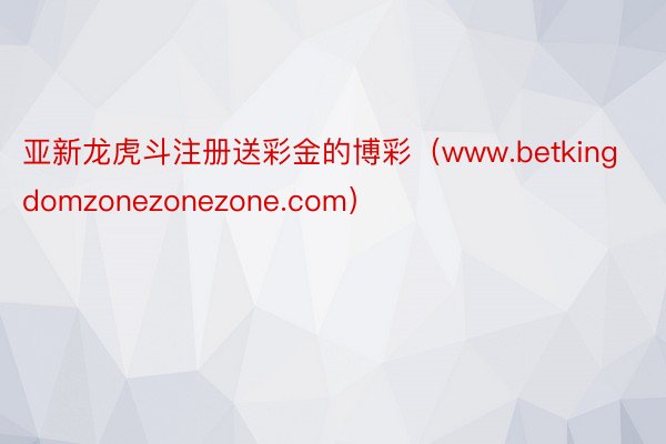 亚新龙虎斗注册送彩金的博彩（www.betkingdomzonezonezone.com）
