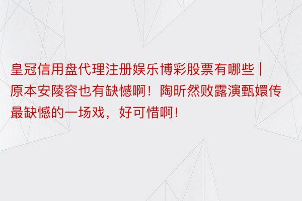 皇冠信用盘代理注册娱乐博彩股票有哪些 | 原本安陵容也有缺憾啊！陶昕然败露演甄嬛传最缺憾的一场戏，好可惜啊！