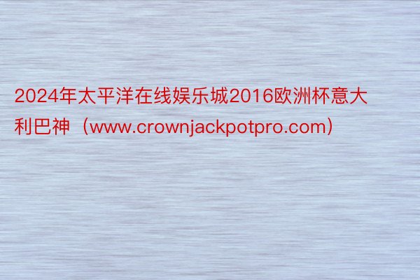 2024年太平洋在线娱乐城2016欧洲杯意大利巴神（www.crownjackpotpro.com）