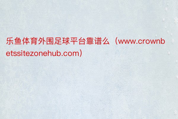 乐鱼体育外围足球平台靠谱么（www.crownbetssitezonehub.com）