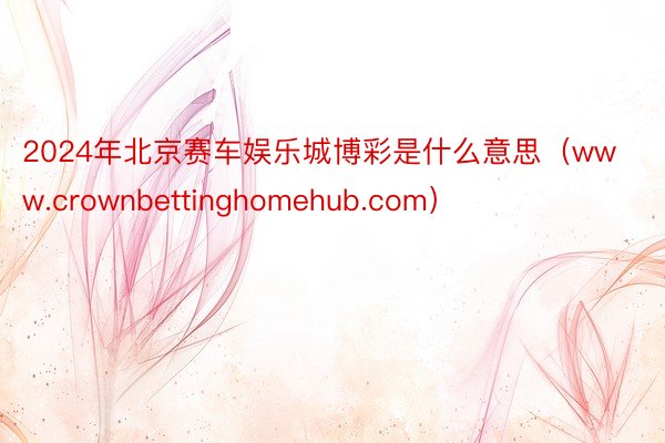 2024年北京赛车娱乐城博彩是什么意思（www.crownbettinghomehub.com）