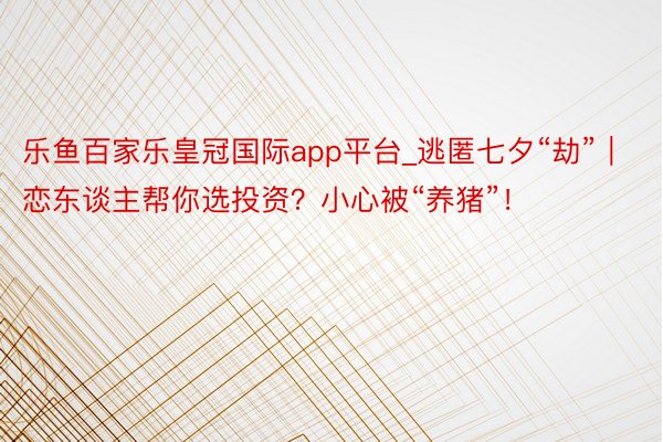 乐鱼百家乐皇冠国际app平台_逃匿七夕“劫”｜恋东谈主帮你选投资？小心被“养猪”！