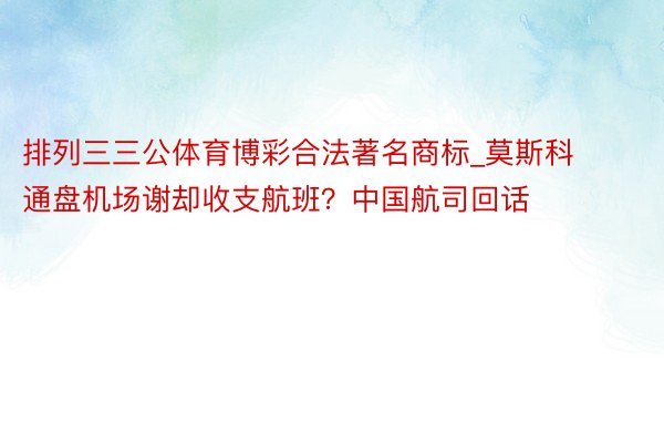 排列三三公体育博彩合法著名商标_莫斯科通盘机场谢却收支航班？中国航司回话