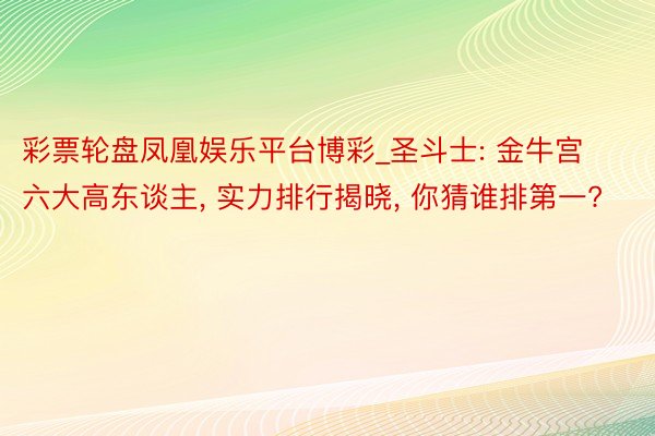 彩票轮盘凤凰娱乐平台博彩_圣斗士: 金牛宫六大高东谈主, 实力排行揭晓, 你猜谁排第一?