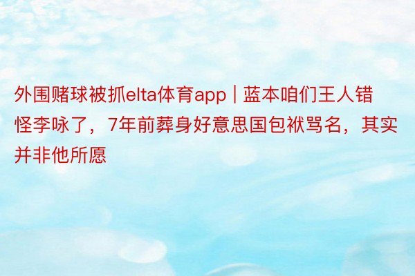 外围赌球被抓elta体育app | 蓝本咱们王人错怪李咏了，7年前葬身好意思国包袱骂名，其实并非他所愿