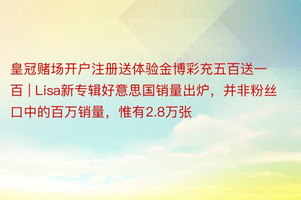 皇冠赌场开户注册送体验金博彩充五百送一百 | Lisa新专辑好意思国销量出炉，并非粉丝口中的百万销量，惟有2.8万张