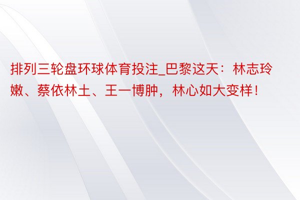 排列三轮盘环球体育投注_巴黎这天：林志玲嫩、蔡依林土、王一博肿，林心如大变样！