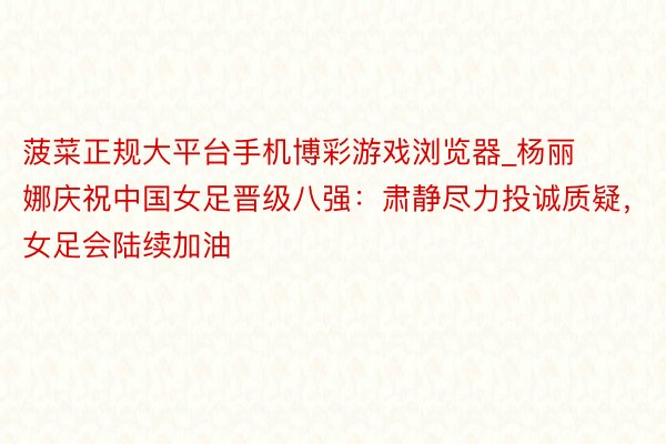 菠菜正规大平台手机博彩游戏浏览器_杨丽娜庆祝中国女足晋级八强：肃静尽力投诚质疑，女足会陆续加油