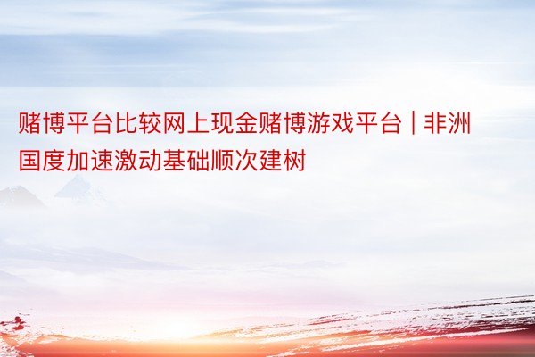 赌博平台比较网上现金赌博游戏平台 | 非洲国度加速激动基础顺次建树